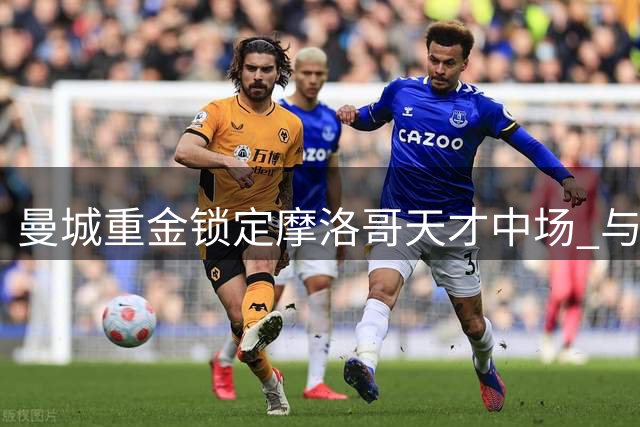 曼城重金锁定摩洛哥天才中场 与里尔展开白热化谈判